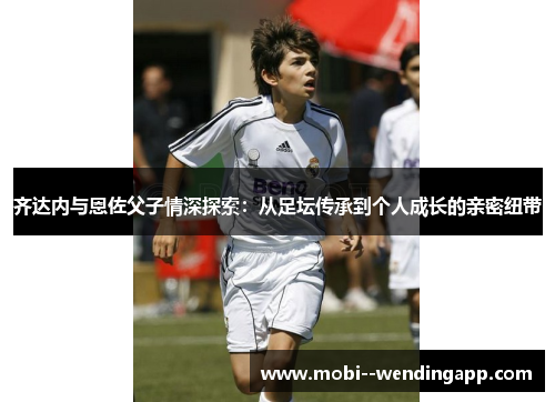 齐达内与恩佐父子情深探索:从足坛传承到个人成长的亲密纽带 齐达内与恩佐父子情深探索:从足坛传承到个人成长的亲密纽带