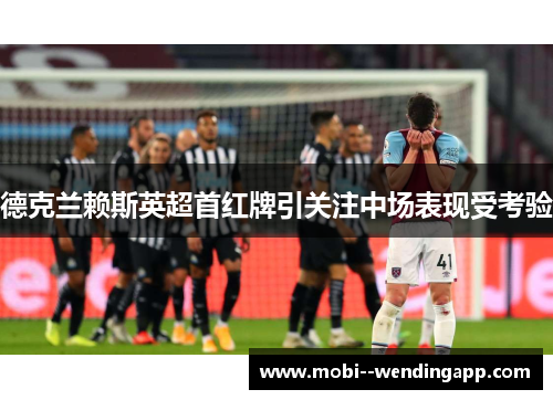 德克兰赖斯英超首红牌引关注中场表现受考验