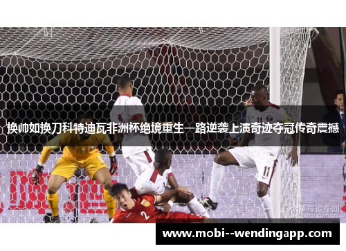 换帅如换刀科特迪瓦非洲杯绝境重生一路逆袭上演奇迹夺冠传奇震撼